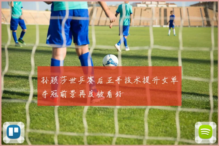孙颖莎世乒赛后正手技术提升女单夺冠前景再度被看好