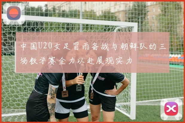 中国U20女足冒雨备战与朝鲜队的三场教学赛全力以赴展现实力
