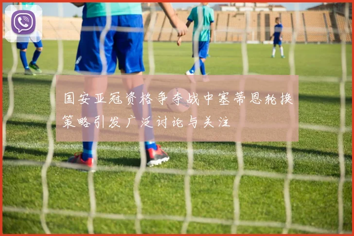 国安亚冠资格争夺战中塞蒂恩轮换策略引发广泛讨论与关注