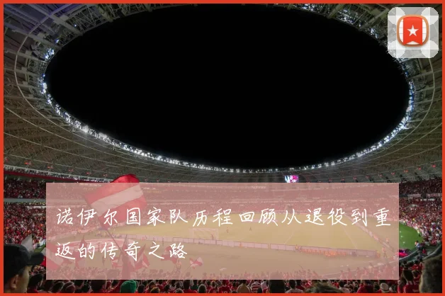 诺伊尔国家队历程回顾从退役到重返的传奇之路