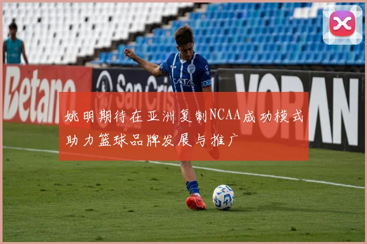 姚明期待在亚洲复制NCAA成功模式助力篮球品牌发展与推广