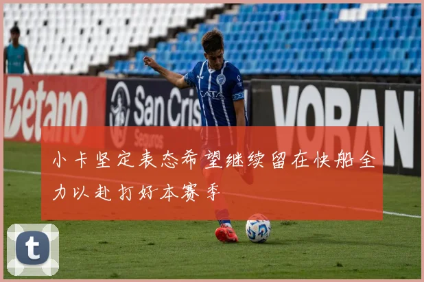 小卡坚定表态希望继续留在快船全力以赴打好本赛季
