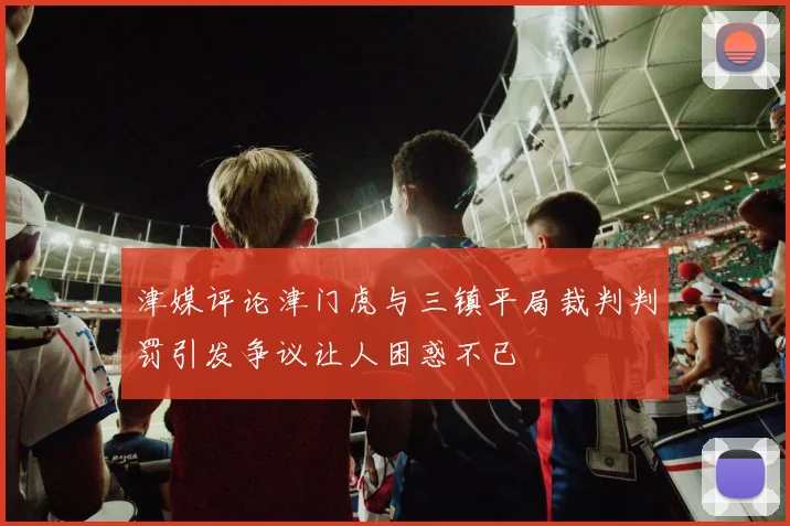 津媒评论津门虎与三镇平局裁判判罚引发争议让人困惑不已