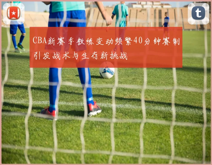 CBA新赛季教练变动频繁40分钟赛制引发战术与生存新挑战