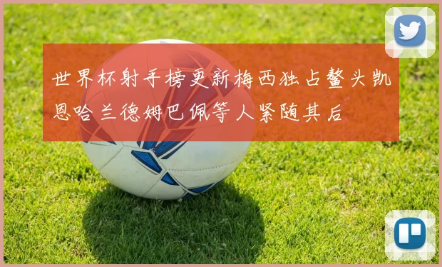 世界杯射手榜更新梅西独占鳌头凯恩哈兰德姆巴佩等人紧随其后