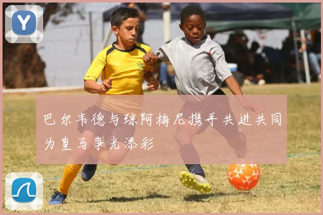 巴尔韦德与琼阿梅尼携手共进共同为皇马争光添彩