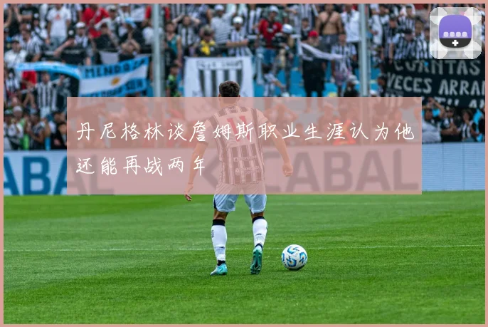 丹尼格林谈詹姆斯职业生涯认为他还能再战两年