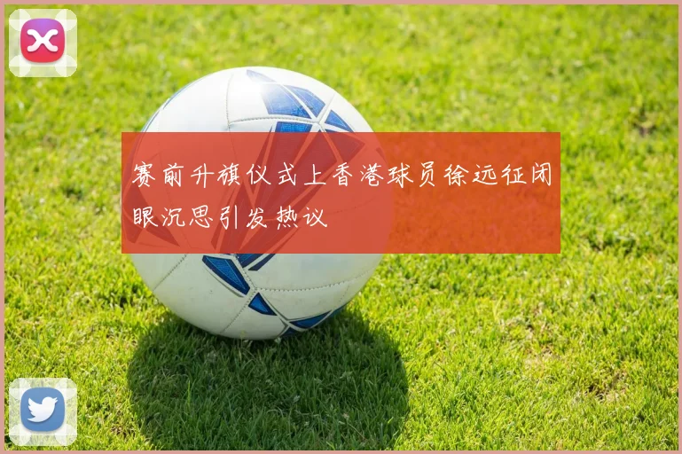 赛前升旗仪式上香港球员徐远征闭眼沉思引发热议