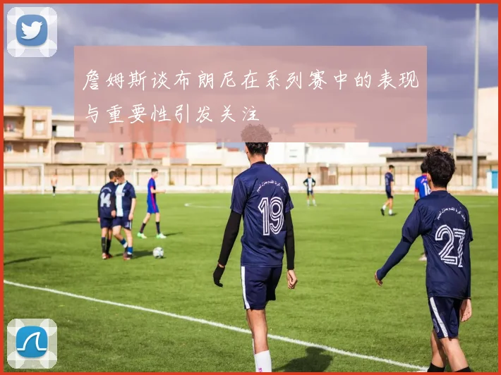 詹姆斯谈布朗尼在系列赛中的表现与重要性引发关注