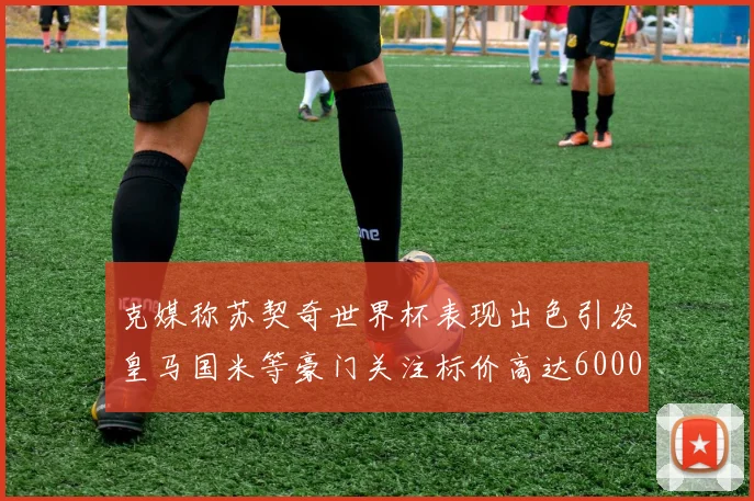 克媒称苏契奇世界杯表现出色引发皇马国米等豪门关注标价高达6000万欧