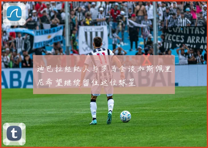 迪巴拉经纪人与罗马会谈加斯佩里尼希望继续留住这位球星