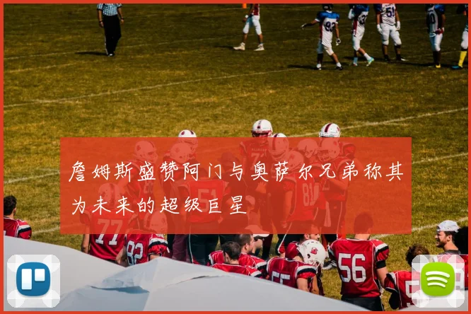 詹姆斯盛赞阿门与奥萨尔兄弟称其为未来的超级巨星