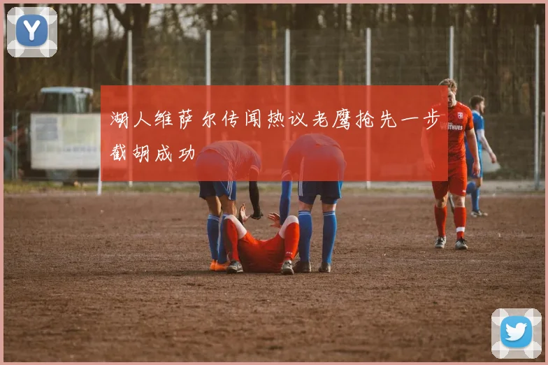 湖人维萨尔传闻热议老鹰抢先一步截胡成功