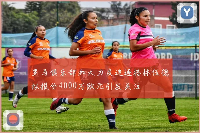 罗马俱乐部加大力度追逐格林伍德拟报价4000万欧元引发关注