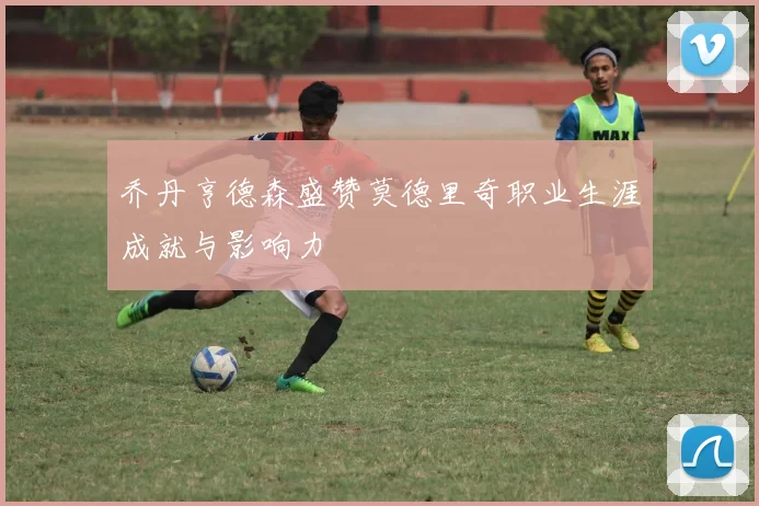 乔丹亨德森盛赞莫德里奇职业生涯成就与影响力