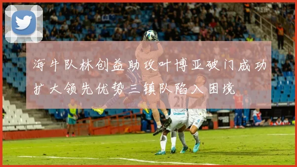 海牛队林创益助攻叶博亚破门成功扩大领先优势三镇队陷入困境
