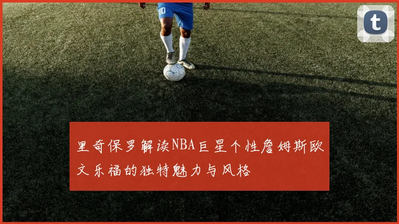 里奇保罗解读NBA巨星个性詹姆斯欧文乐福的独特魅力与风格
