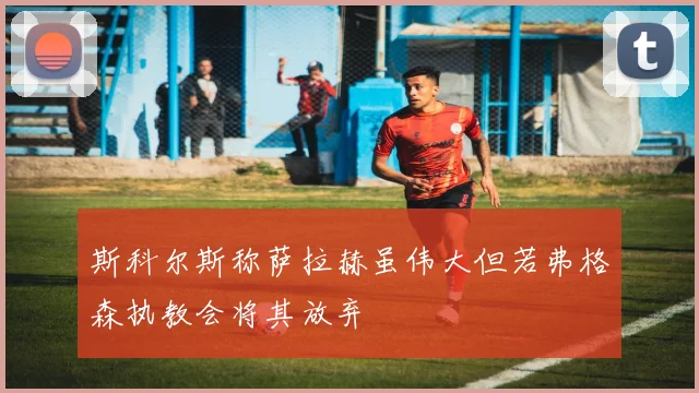 斯科尔斯称萨拉赫虽伟大但若弗格森执教会将其放弃