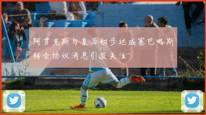 阿贾克斯与皇马初步达成塞巴略斯转会协议消息引发关注