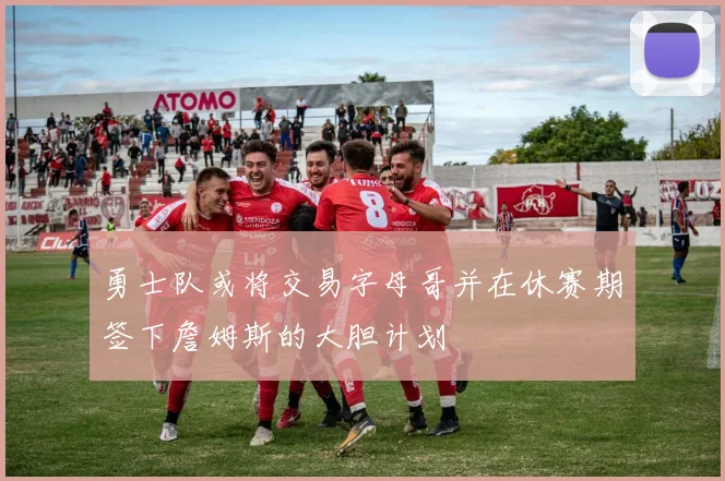 勇士队或将交易字母哥并在休赛期签下詹姆斯的大胆计划