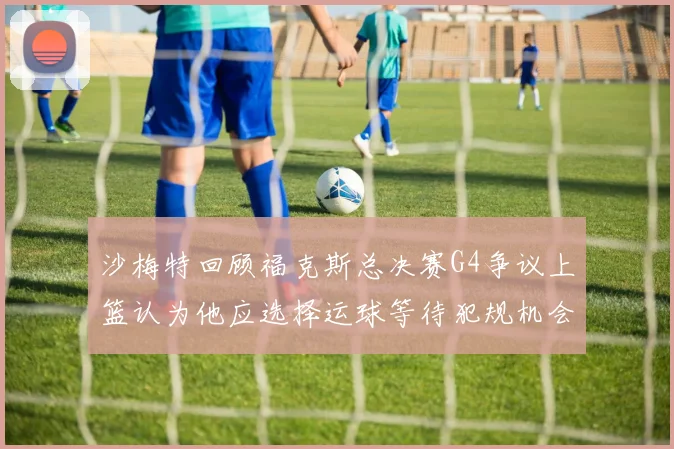 沙梅特回顾福克斯总决赛G4争议上篮认为他应选择运球等待犯规机会