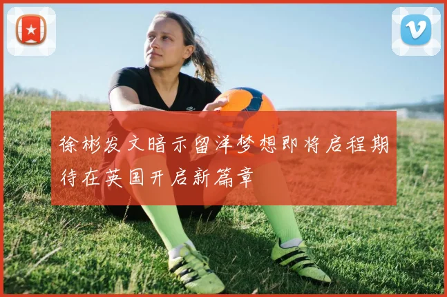 徐彬发文暗示留洋梦想即将启程期待在英国开启新篇章
