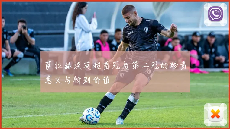 萨拉赫谈英超首冠与第二冠的珍贵意义与特别价值