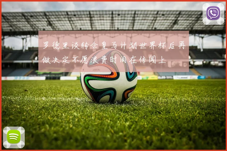 罗德里谈转会皇马计划世界杯后再做决定不愿浪费时间在传闻上