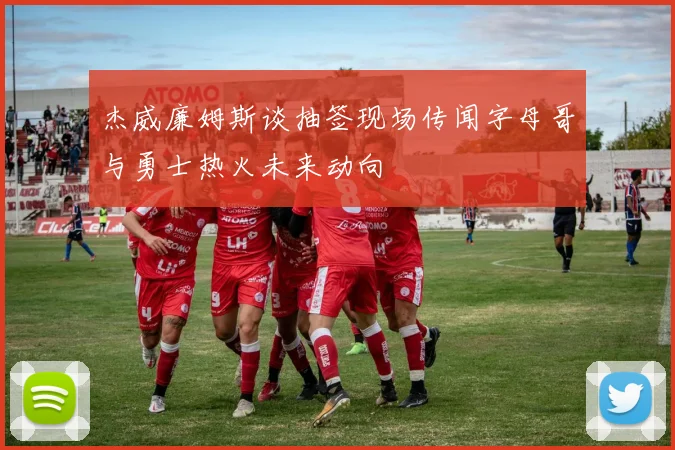 杰威廉姆斯谈抽签现场传闻字母哥与勇士热火未来动向